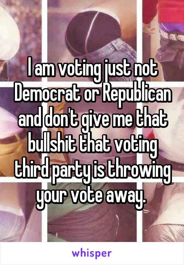 I am voting just not Democrat or Republican and don't give me that bullshit that voting third party is throwing your vote away. 