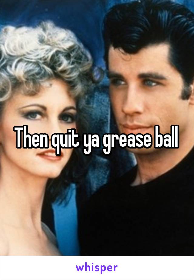 Then quit ya grease ball 