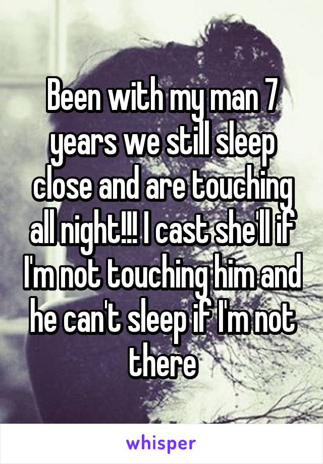 Been with my man 7 years we still sleep close and are touching all night!!! I cast she'll if I'm not touching him and he can't sleep if I'm not there