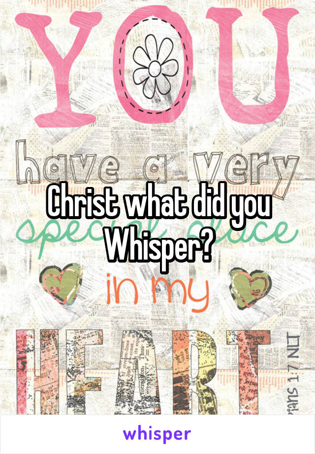 Christ what did you Whisper?