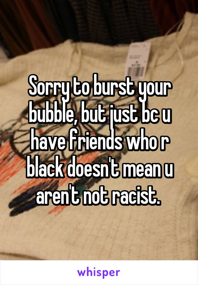 Sorry to burst your bubble, but just bc u have friends who r black doesn't mean u aren't not racist. 