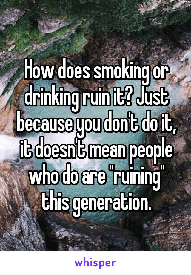 How does smoking or drinking ruin it? Just because you don't do it, it doesn't mean people who do are "ruining" this generation.