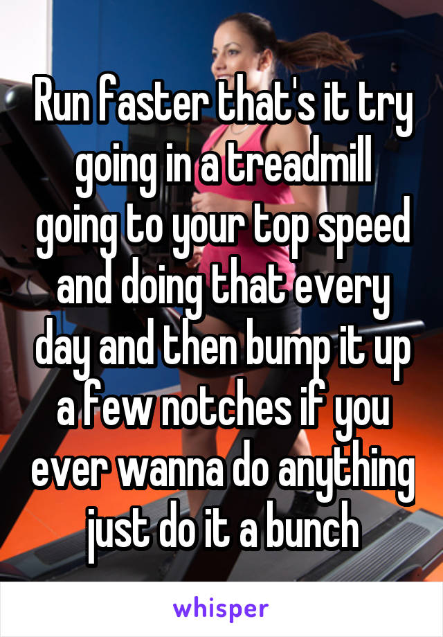 Run faster that's it try going in a treadmill going to your top speed and doing that every day and then bump it up a few notches if you ever wanna do anything just do it a bunch