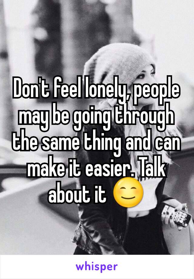 Don't feel lonely, people may be going through the same thing and can make it easier. Talk about it 😊