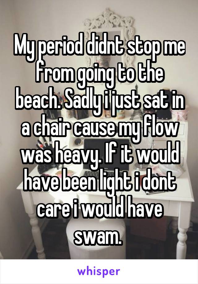 My period didnt stop me from going to the beach. Sadly i just sat in a chair cause my flow was heavy. If it would have been light i dont care i would have swam. 