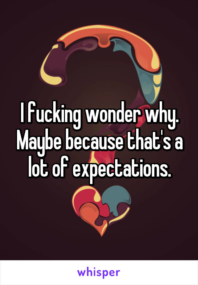 I fucking wonder why. Maybe because that's a lot of expectations.