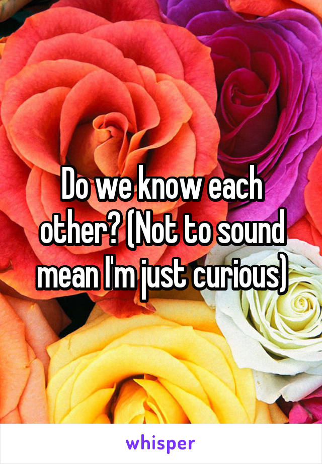 Do we know each other? (Not to sound mean I'm just curious)