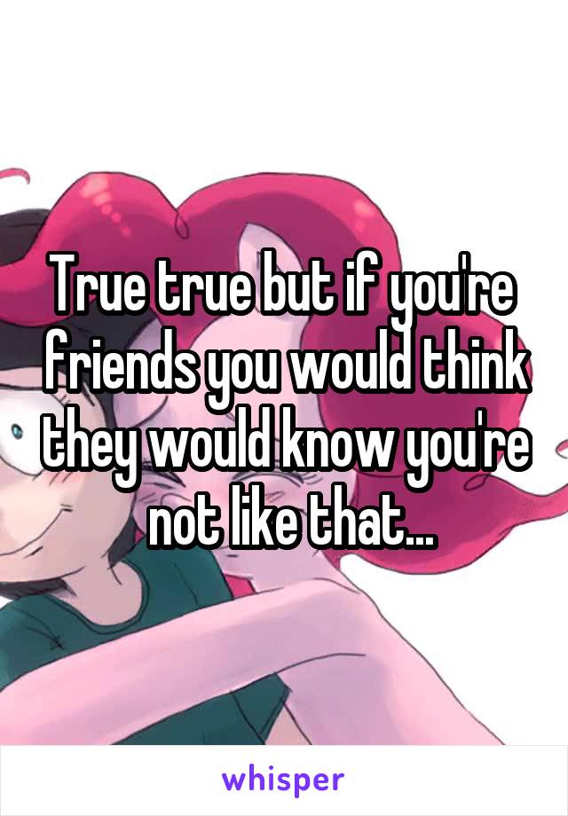 True true but if you're  friends you would think they would know you're  not like that...