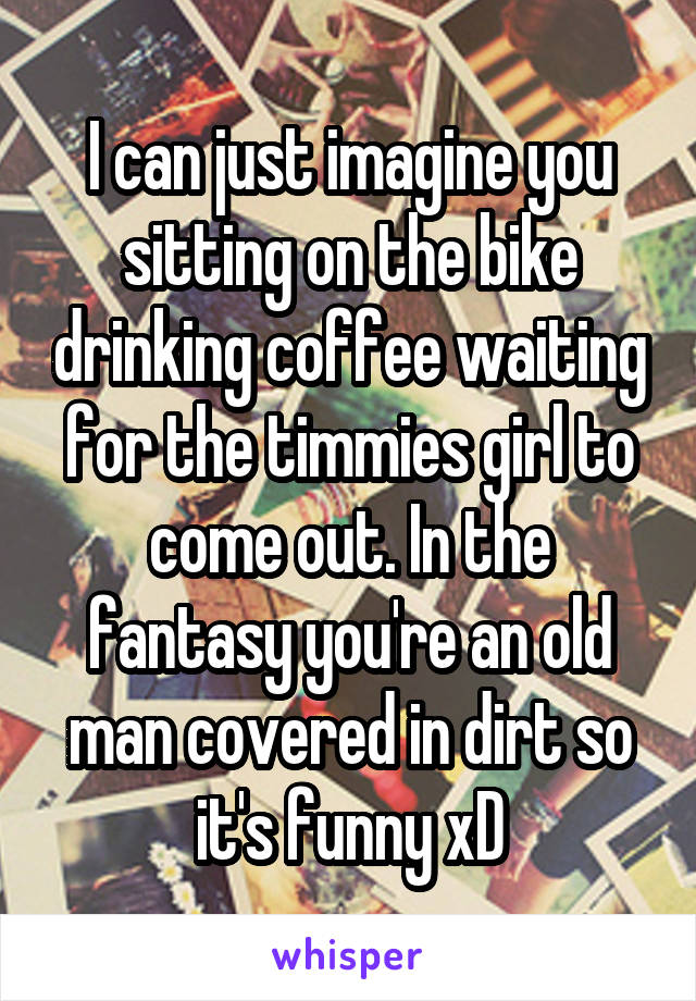 I can just imagine you sitting on the bike drinking coffee waiting for the timmies girl to come out. In the fantasy you're an old man covered in dirt so it's funny xD