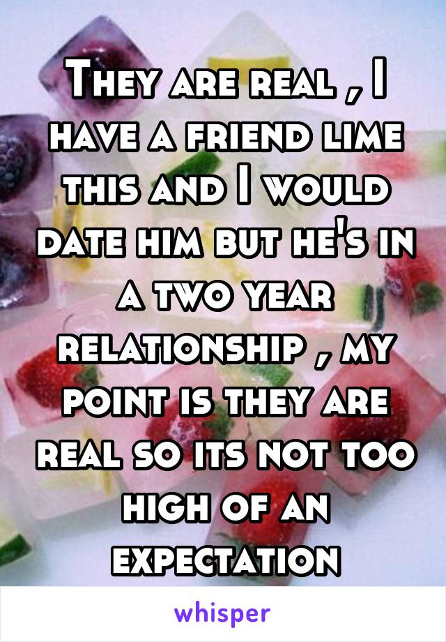 They are real , I have a friend lime this and I would date him but he's in a two year relationship , my point is they are real so its not too high of an expectation