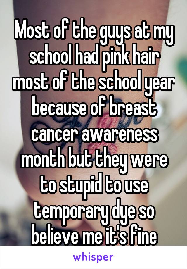 Most of the guys at my school had pink hair most of the school year because of breast cancer awareness month but they were to stupid to use temporary dye so believe me it's fine