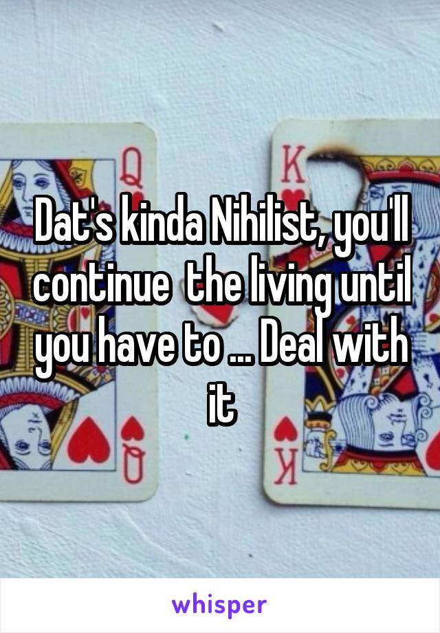 Dat's kinda Nihilist, you'll continue  the living until you have to ... Deal with it