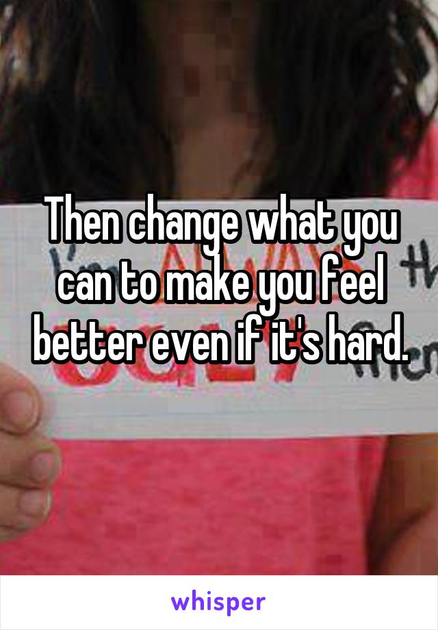 Then change what you can to make you feel better even if it's hard. 