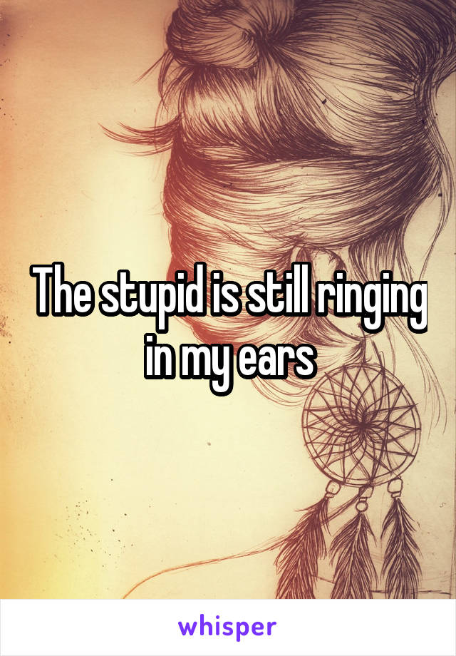 The stupid is still ringing in my ears