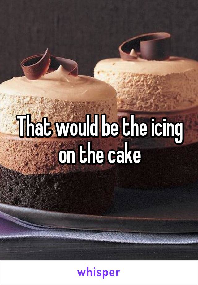 That would be the icing on the cake