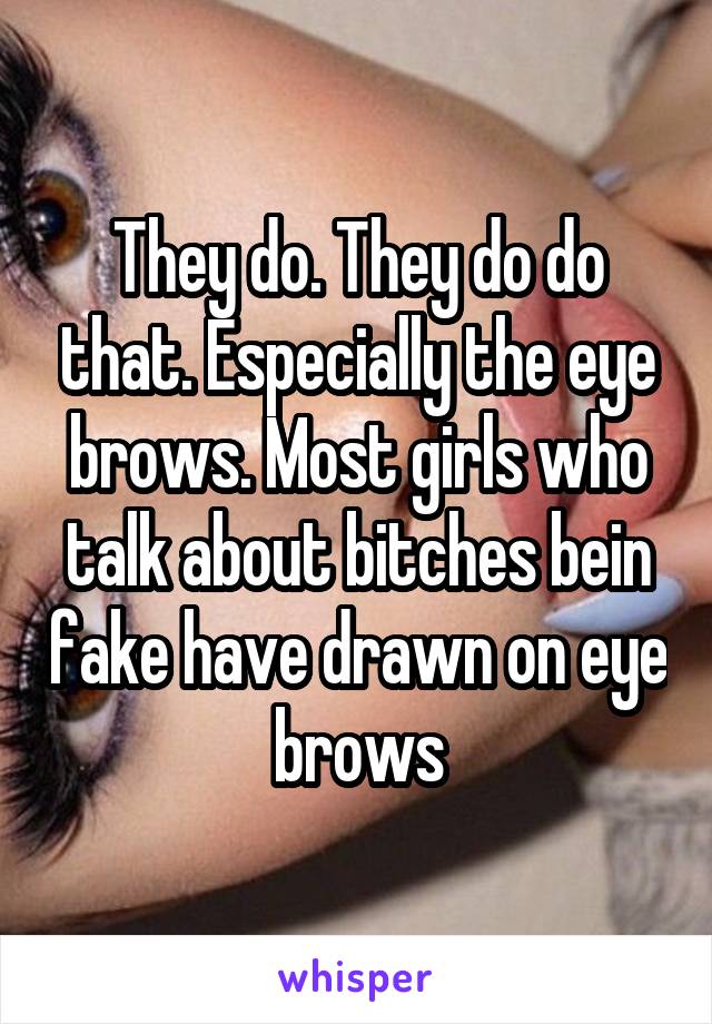 They do. They do do that. Especially the eye brows. Most girls who talk about bitches bein fake have drawn on eye brows
