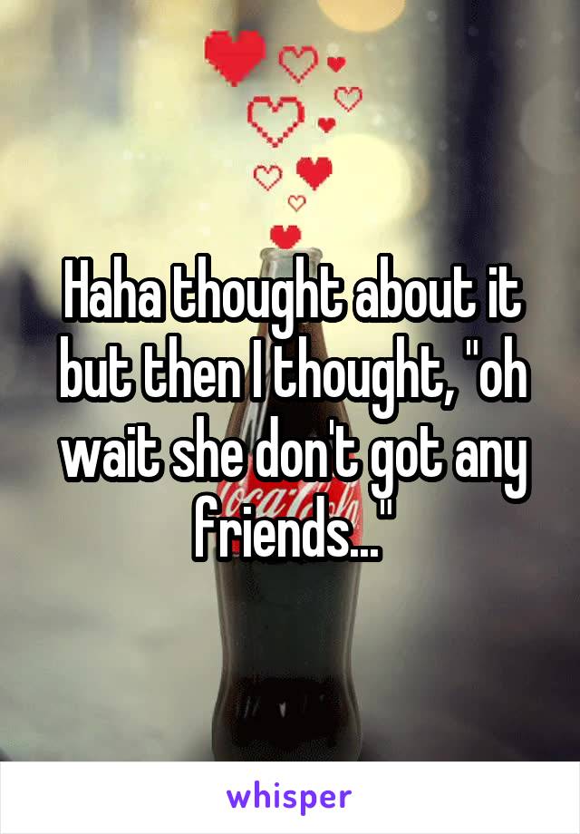 Haha thought about it but then I thought, "oh wait she don't got any friends..."