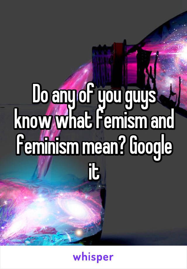 Do any of you guys know what femism and feminism mean? Google it