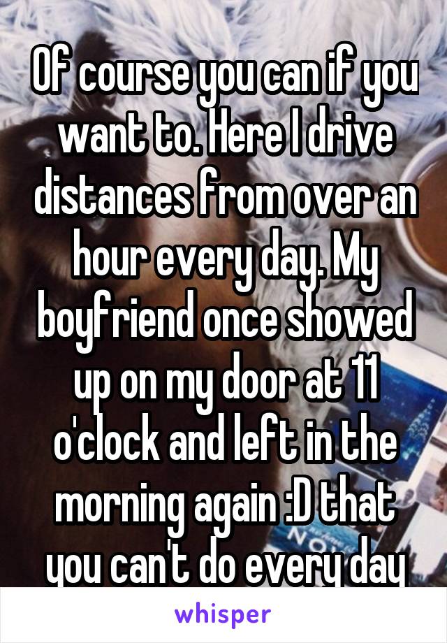 Of course you can if you want to. Here I drive distances from over an hour every day. My boyfriend once showed up on my door at 11 o'clock and left in the morning again :D that you can't do every day
