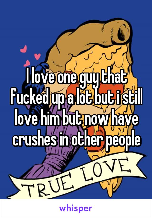 I love one guy that fucked up a lot but i still love him but now have crushes in other people