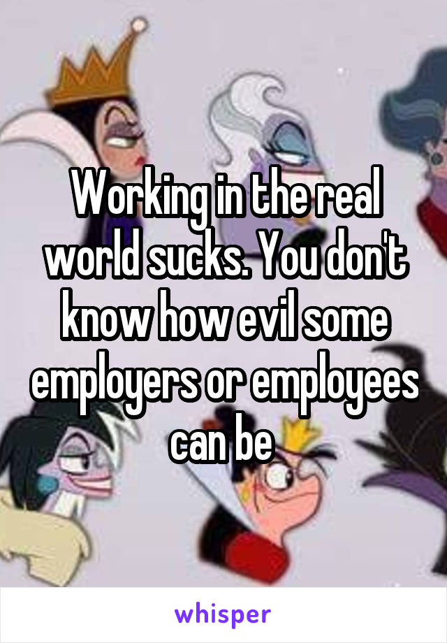 Working in the real world sucks. You don't know how evil some employers or employees can be 