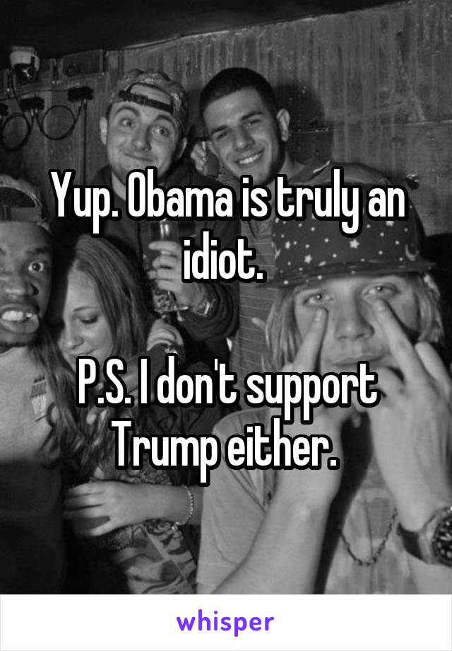 Yup. Obama is truly an idiot. 

P.S. I don't support Trump either. 
