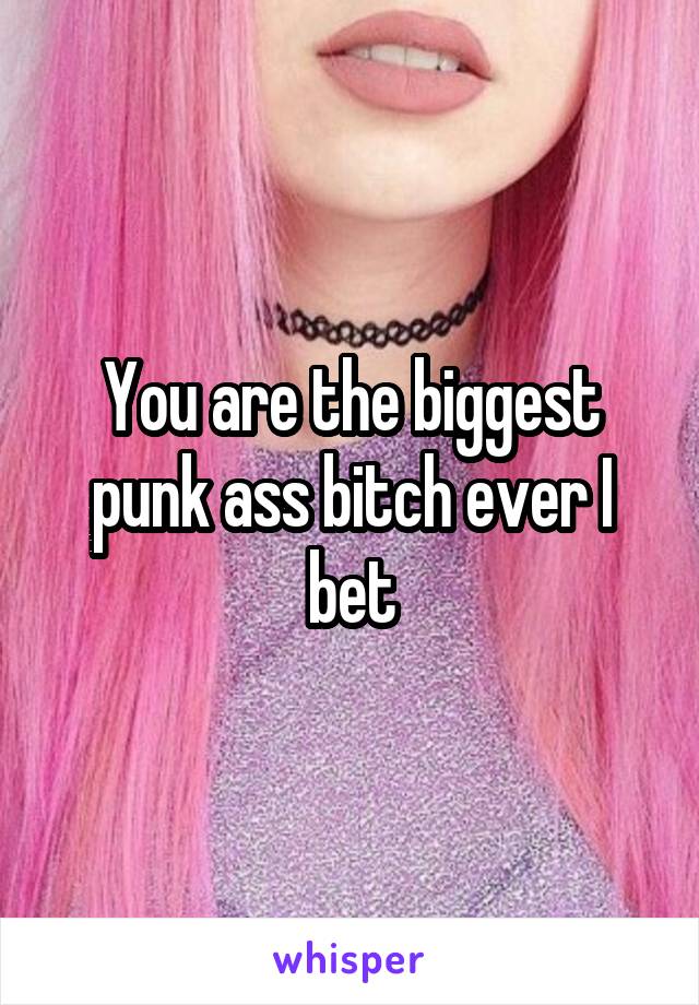 You are the biggest punk ass bitch ever I bet