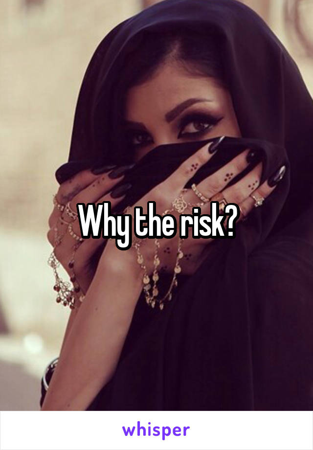 Why the risk?