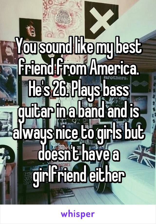 You sound like my best friend from America. He's 26. Plays bass guitar in a band and is always nice to girls but doesn't have a girlfriend either