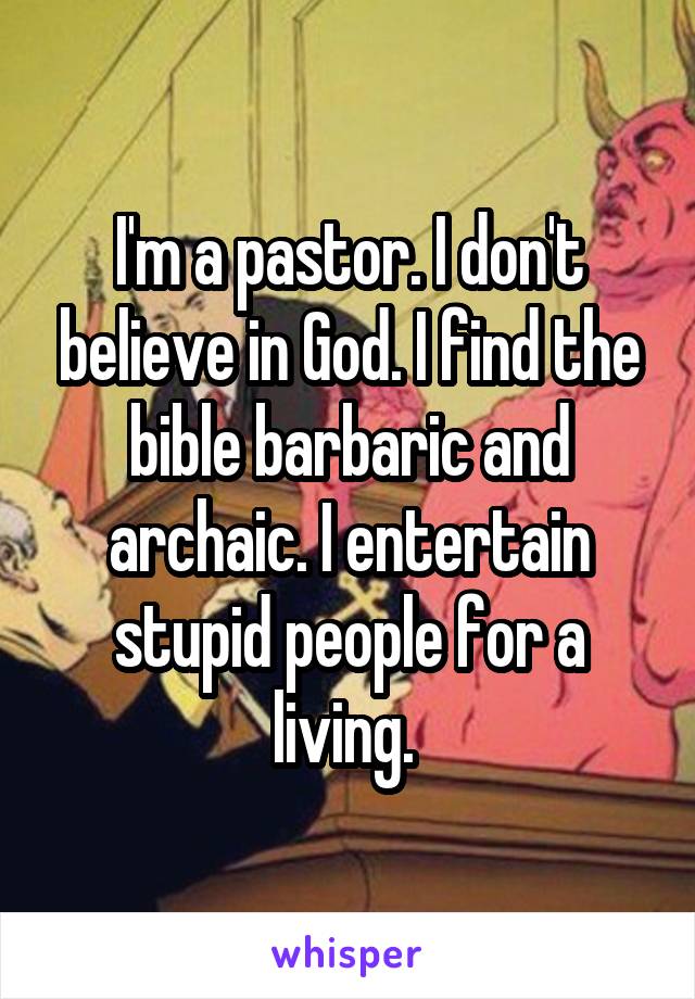 I'm a pastor. I don't believe in God. I find the bible barbaric and archaic. I entertain stupid people for a living. 