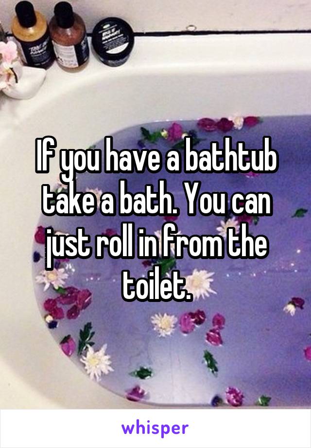 If you have a bathtub take a bath. You can just roll in from the toilet.
