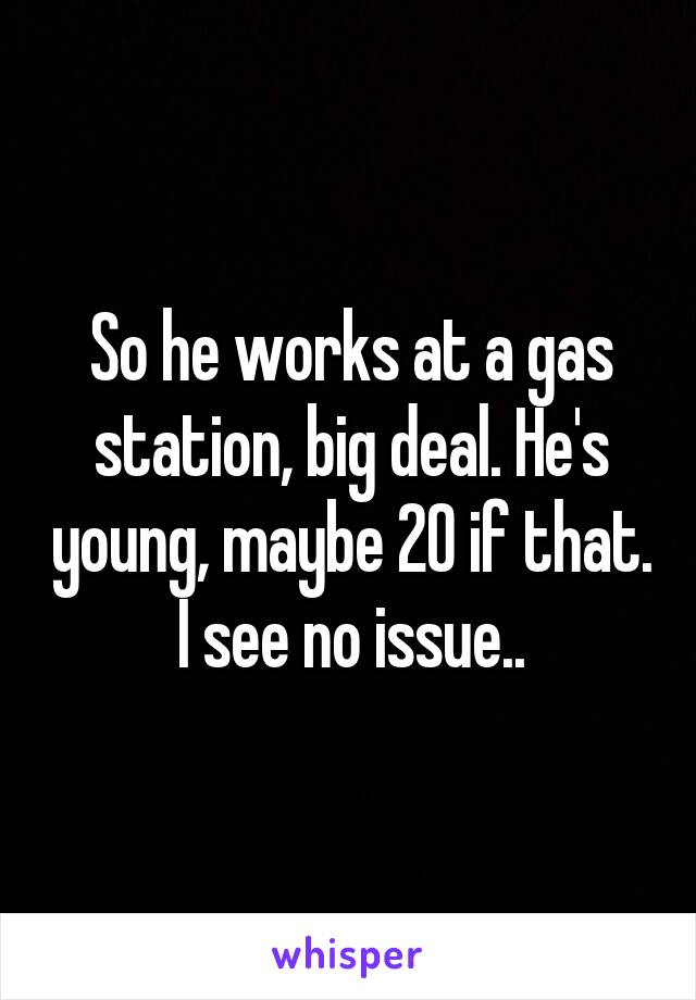 So he works at a gas station, big deal. He's young, maybe 20 if that. I see no issue..
