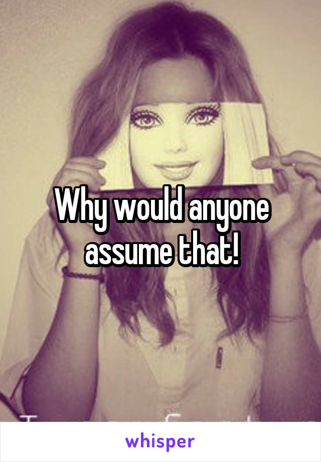 Why would anyone assume that!