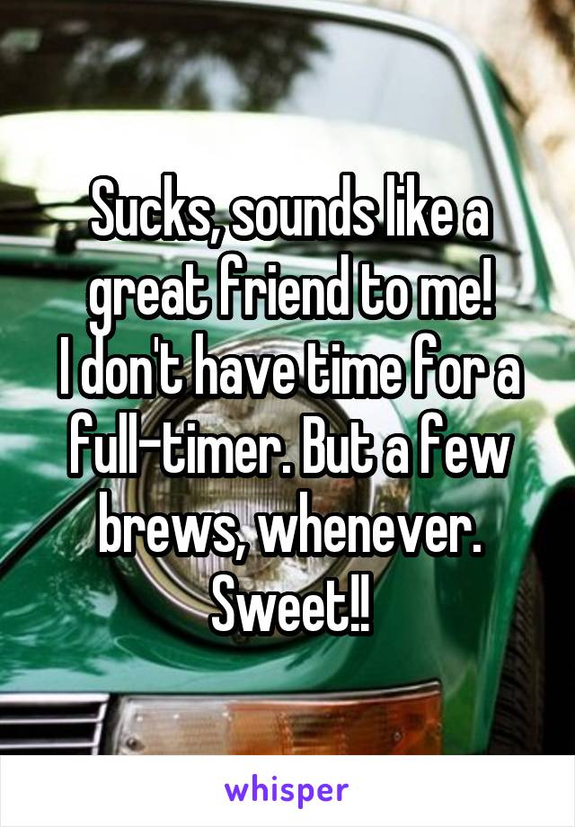 Sucks, sounds like a great friend to me!
I don't have time for a full-timer. But a few brews, whenever.
Sweet!!