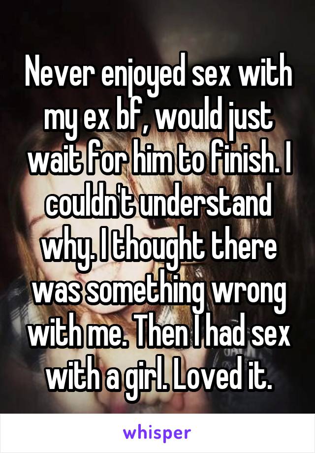 Never enjoyed sex with my ex bf, would just wait for him to finish. I couldn't understand why. I thought there was something wrong with me. Then I had sex with a girl. Loved it.