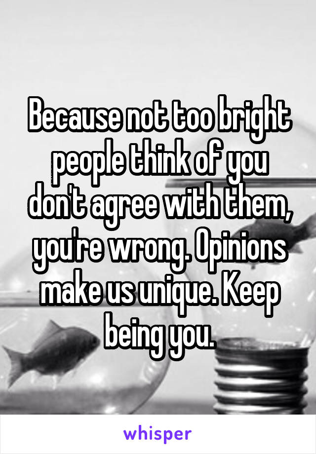 Because not too bright people think of you don't agree with them, you're wrong. Opinions make us unique. Keep being you.