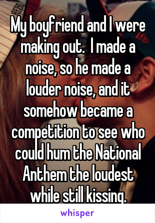 My boyfriend and I were making out.  I made a noise, so he made a louder noise, and it somehow became a competition to see who could hum the National Anthem the loudest while still kissing.