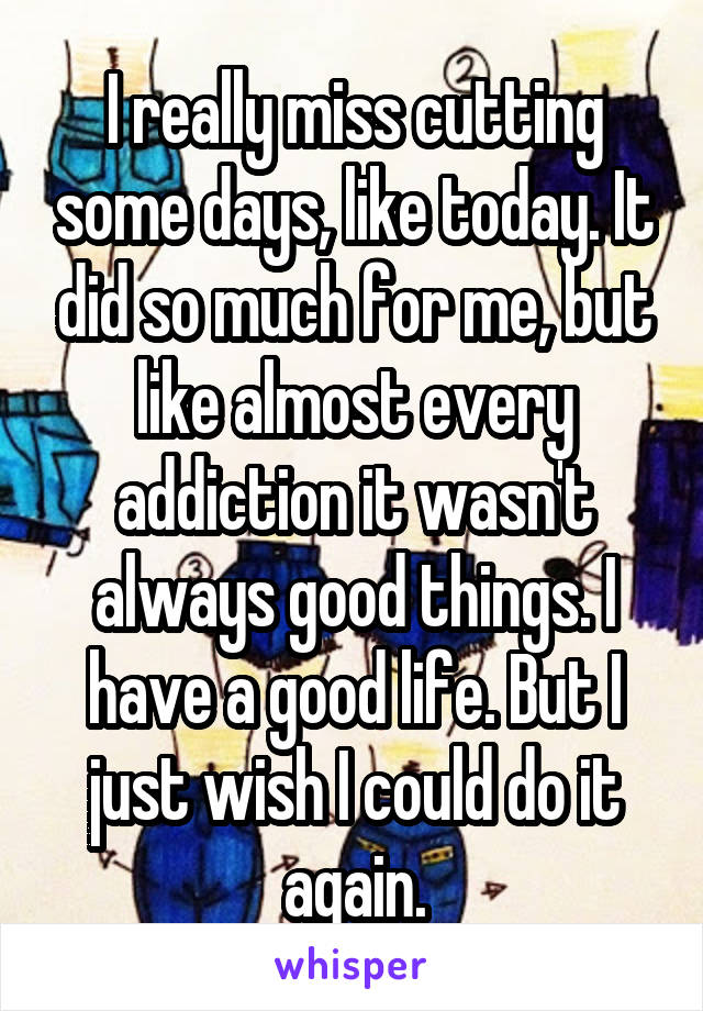 I really miss cutting some days, like today. It did so much for me, but like almost every addiction it wasn't always good things. I have a good life. But I just wish I could do it again.