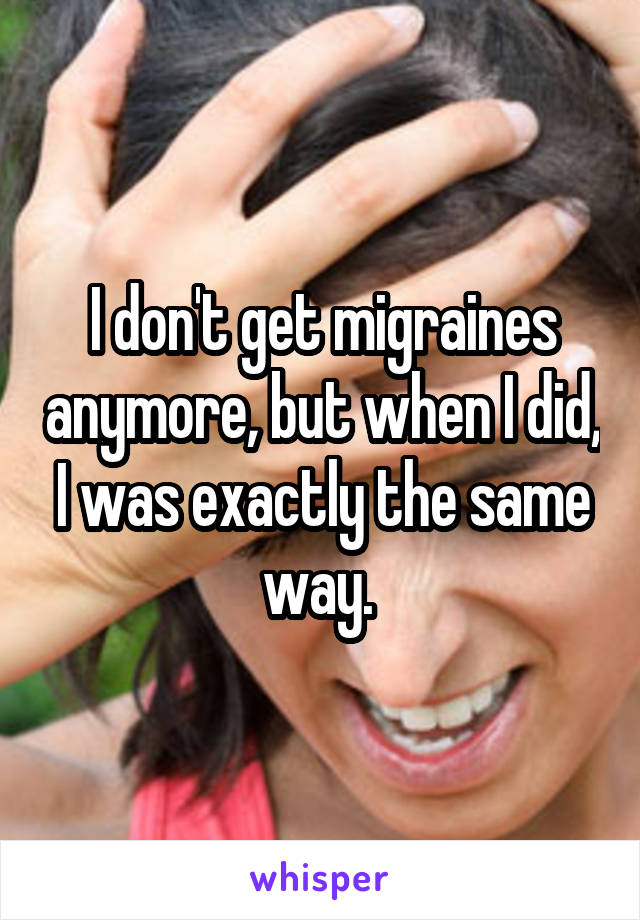 I don't get migraines anymore, but when I did, I was exactly the same way. 