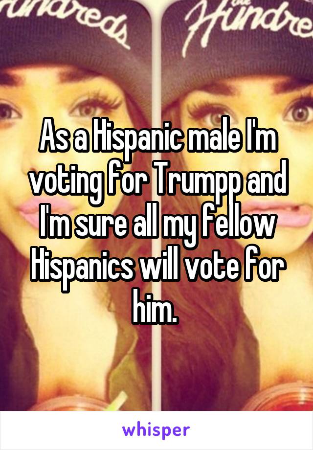 As a Hispanic male I'm voting for Trumpp and I'm sure all my fellow Hispanics will vote for him. 