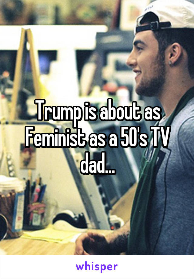 Trump is about as Feminist as a 50's TV dad...
