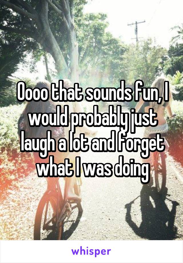 Oooo that sounds fun, I would probably just laugh a lot and forget what I was doing