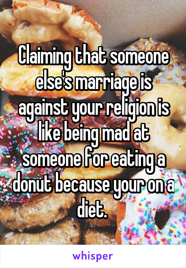 Claiming that someone else's marriage is against your religion is like being mad at someone for eating a donut because your on a diet. 