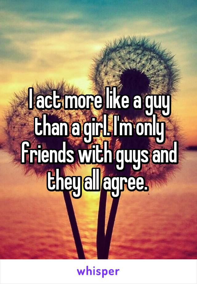 I act more like a guy than a girl. I'm only friends with guys and they all agree. 