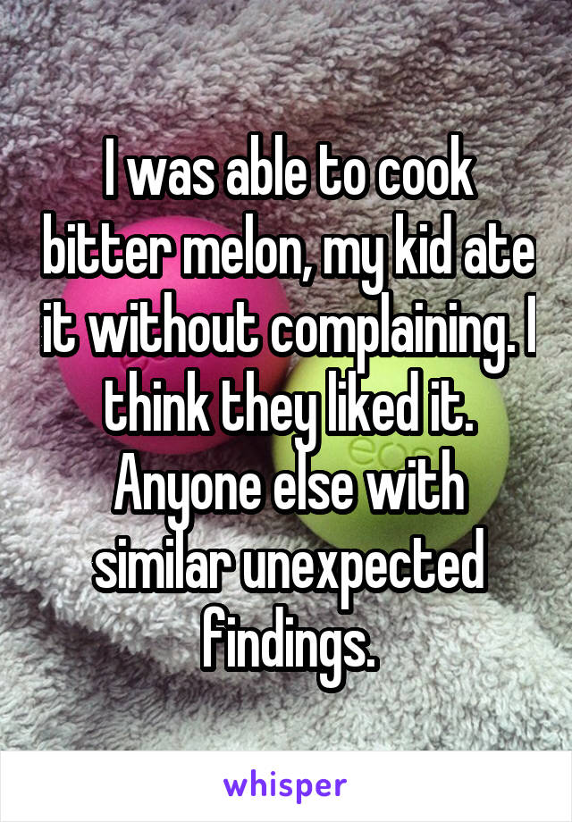 I was able to cook bitter melon, my kid ate it without complaining. I think they liked it. Anyone else with similar unexpected findings.