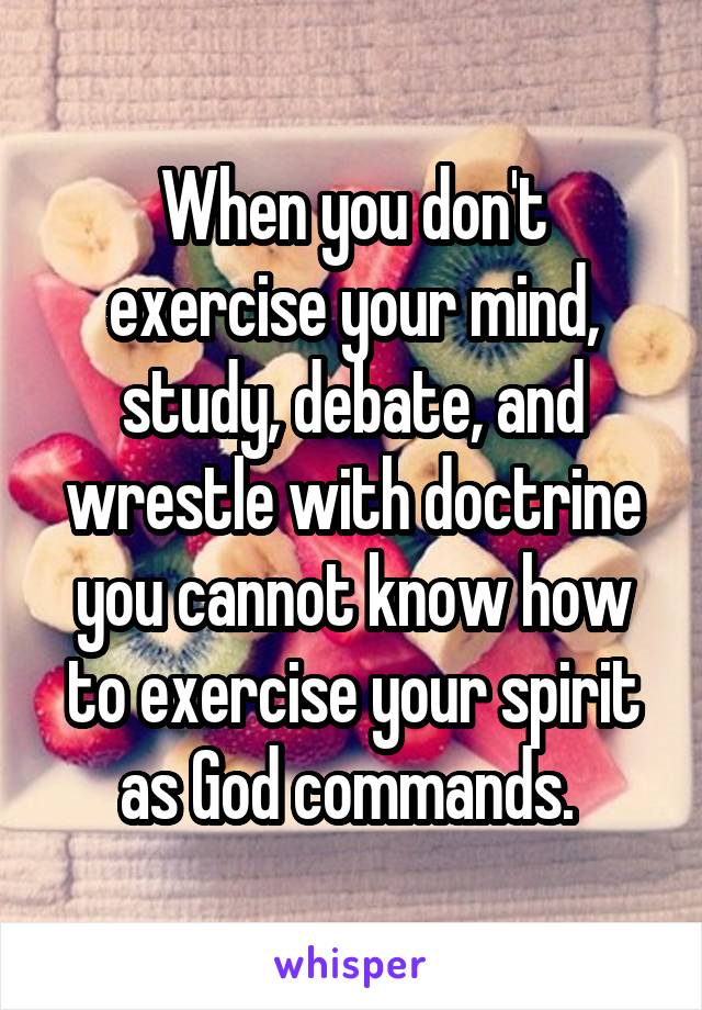 When you don't exercise your mind, study, debate, and wrestle with doctrine you cannot know how to exercise your spirit as God commands. 