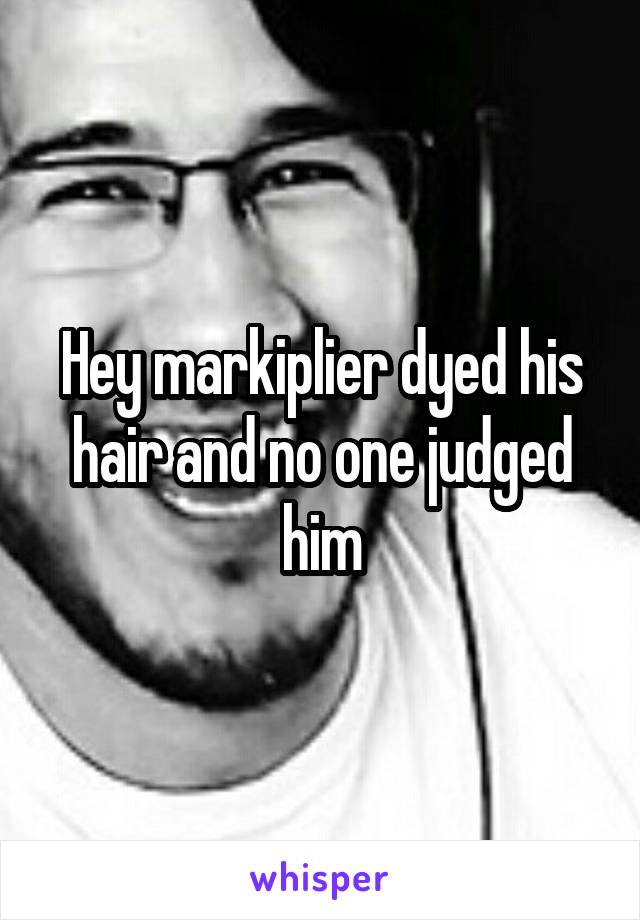 Hey markiplier dyed his hair and no one judged him