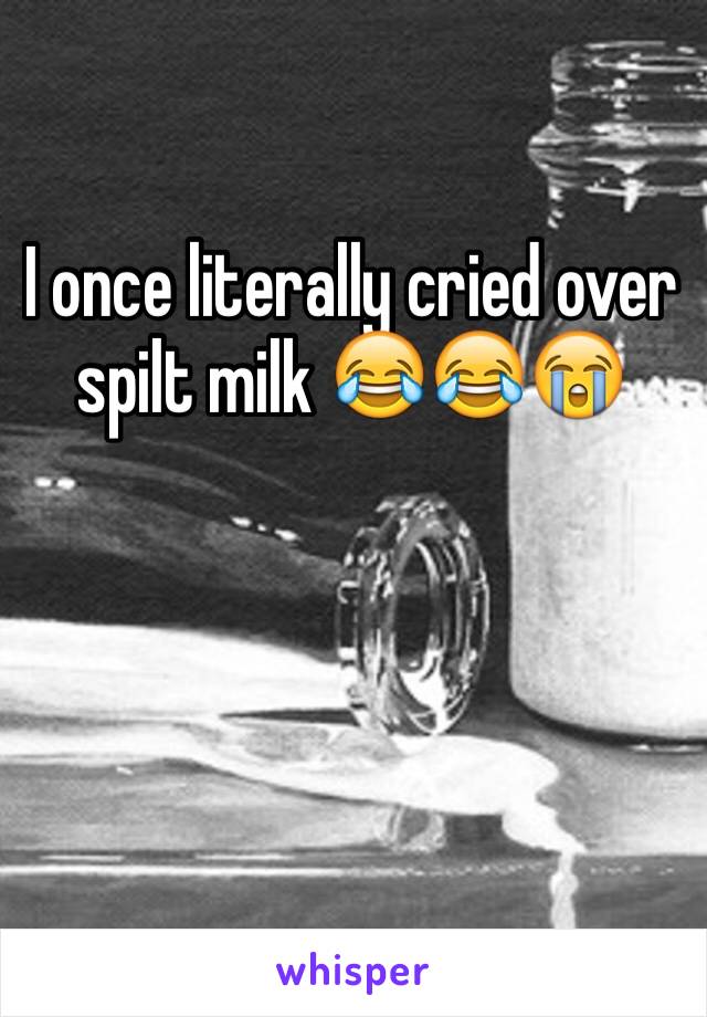 I once literally cried over spilt milk 😂😂😭