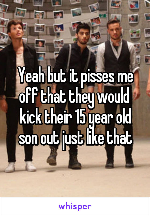 Yeah but it pisses me off that they would  kick their 15 year old son out just like that