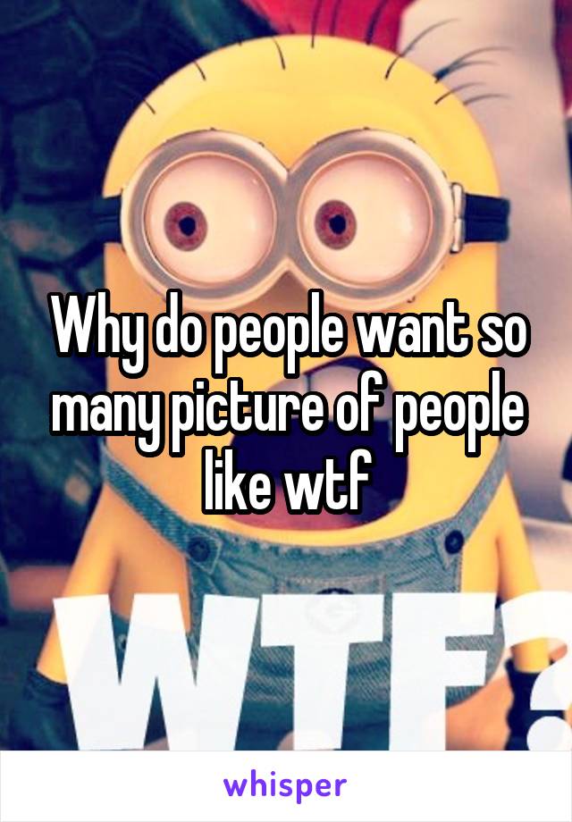 Why do people want so many picture of people like wtf